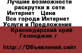 Лучшие возможности раскрутки в сети Интернет › Цена ­ 500 - Все города Интернет » Услуги и Предложения   . Краснодарский край,Геленджик г.